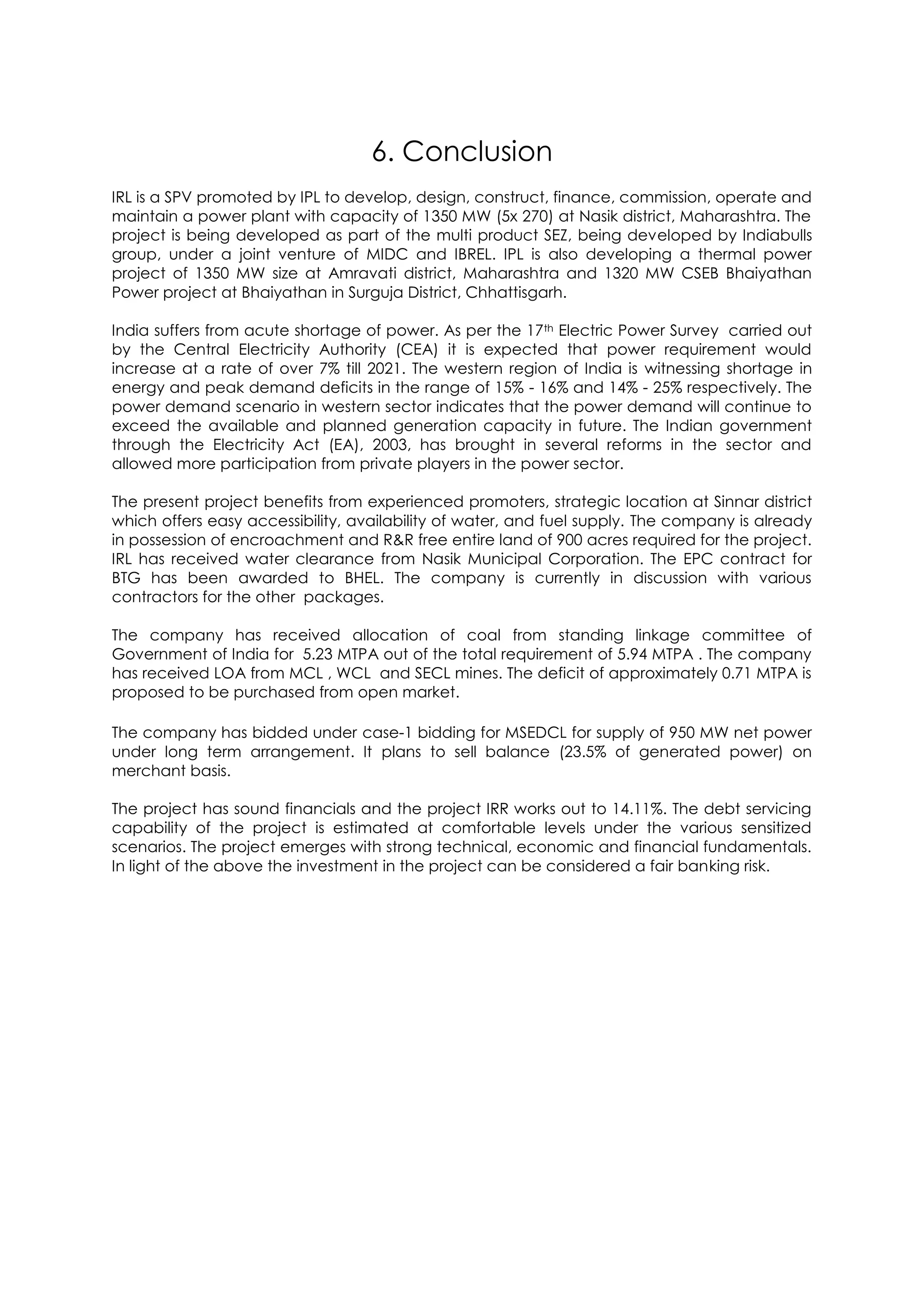 6. Conclusion
IRL is a SPV promoted by IPL to develop, design, construct, finance, commission, operate and
maintain a power plant with capacity of 1350 MW (5x 270) at Nasik district, Maharashtra. The
project is being developed as part of the multi product SEZ, being developed by Indiabulls
group, under a joint venture of MIDC and IBREL. IPL is also developing a thermal power
project of 1350 MW size at Amravati district, Maharashtra and 1320 MW CSEB Bhaiyathan
Power project at Bhaiyathan in Surguja District, Chhattisgarh.

India suffers from acute shortage of power. As per the 17th Electric Power Survey carried out
by the Central Electricity Authority (CEA) it is expected that power requirement would
increase at a rate of over 7% till 2021. The western region of India is witnessing shortage in
energy and peak demand deficits in the range of 15% - 16% and 14% - 25% respectively. The
power demand scenario in western sector indicates that the power demand will continue to
exceed the available and planned generation capacity in future. The Indian government
through the Electricity Act (EA), 2003, has brought in several reforms in the sector and
allowed more participation from private players in the power sector.

The present project benefits from experienced promoters, strategic location at Sinnar district
which offers easy accessibility, availability of water, and fuel supply. The company is already
in possession of encroachment and R&R free entire land of 900 acres required for the project.
IRL has received water clearance from Nasik Municipal Corporation. The EPC contract for
BTG has been awarded to BHEL. The company is currently in discussion with various
contractors for the other packages.

The company has received allocation of coal from standing linkage committee of
Government of India for 5.23 MTPA out of the total requirement of 5.94 MTPA . The company
has received LOA from MCL , WCL and SECL mines. The deficit of approximately 0.71 MTPA is
proposed to be purchased from open market.

The company has bidded under case-1 bidding for MSEDCL for supply of 950 MW net power
under long term arrangement. It plans to sell balance (23.5% of generated power) on
merchant basis.

The project has sound financials and the project IRR works out to 14.11%. The debt servicing
capability of the project is estimated at comfortable levels under the various sensitized
scenarios. The project emerges with strong technical, economic and financial fundamentals.
In light of the above the investment in the project can be considered a fair banking risk.
 