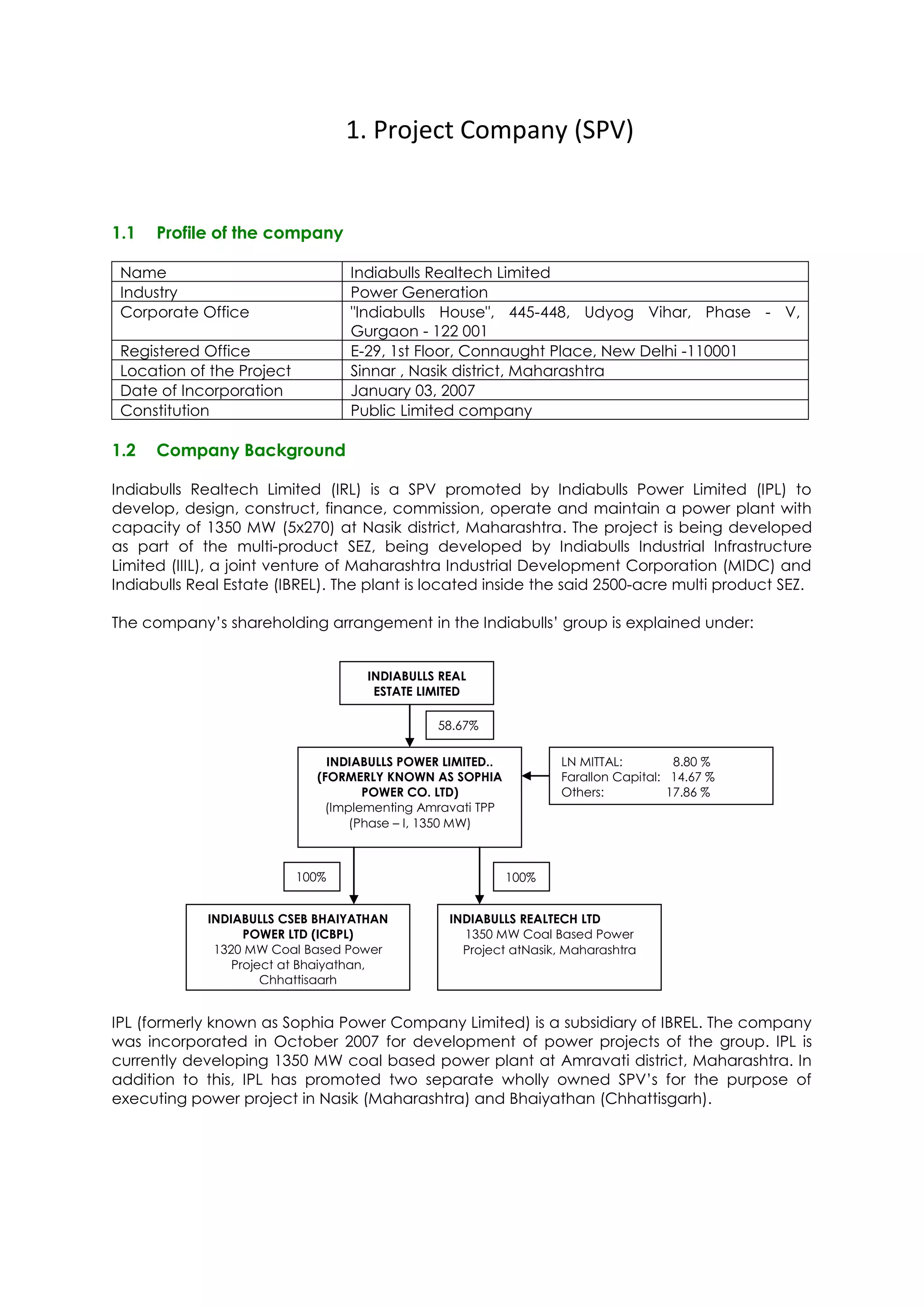 1. Project Company (SPV)


1.1   Profile of the company

 Name                             Indiabulls Realtech Limited
 Industry                         Power Generation
 Corporate Office                 "Indiabulls House", 445-448, Udyog Vihar, Phase - V,
                                  Gurgaon - 122 001
 Registered Office                E-29, 1st Floor, Connaught Place, New Delhi -110001
 Location of the Project          Sinnar , Nasik district, Maharashtra
 Date of Incorporation            January 03, 2007
 Constitution                     Public Limited company

1.2   Company Background

Indiabulls Realtech Limited (IRL) is a SPV promoted by Indiabulls Power Limited (IPL) to
develop, design, construct, finance, commission, operate and maintain a power plant with
capacity of 1350 MW (5x270) at Nasik district, Maharashtra. The project is being developed
as part of the multi-product SEZ, being developed by Indiabulls Industrial Infrastructure
Limited (IIIL), a joint venture of Maharashtra Industrial Development Corporation (MIDC) and
Indiabulls Real Estate (IBREL). The plant is located inside the said 2500-acre multi product SEZ.

The company’s shareholding arrangement in the Indiabulls’ group is explained under:


                                    INDIABULLS REAL
                                     ESTATE LIMITED

                                               58.67%
                                               %
                               INDIABULLS POWER LIMITED..          LN MITTAL:         8.80 %
                             (FORMERLY KNOWN AS SOPHIA             Farallon Capital: 14.67 %
                                    POWER CO. LTD)                 Others:           17.86 %
                              (Implementing Amravati TPP
                                  (Phase – I, 1350 MW)



                           100%                             100%
                           %6%
                                                                   ote
             INDIABULLS CSEB BHAIYATHAN          INDIABULLS REALTECH LTD
                   POWER LTD (ICBPL)               1350 MW Coal Based Power
              1320 MW Coal Based Power             Project atNasik, Maharashtra
                 Project at Bhaiyathan,
                      Chhattisgarh


IPL (formerly known as Sophia Power Company Limited) is a subsidiary of IBREL. The company
was incorporated in October 2007 for development of power projects of the group. IPL is
currently developing 1350 MW coal based power plant at Amravati district, Maharashtra. In
addition to this, IPL has promoted two separate wholly owned SPV’s for the purpose of
executing power project in Nasik (Maharashtra) and Bhaiyathan (Chhattisgarh).
 