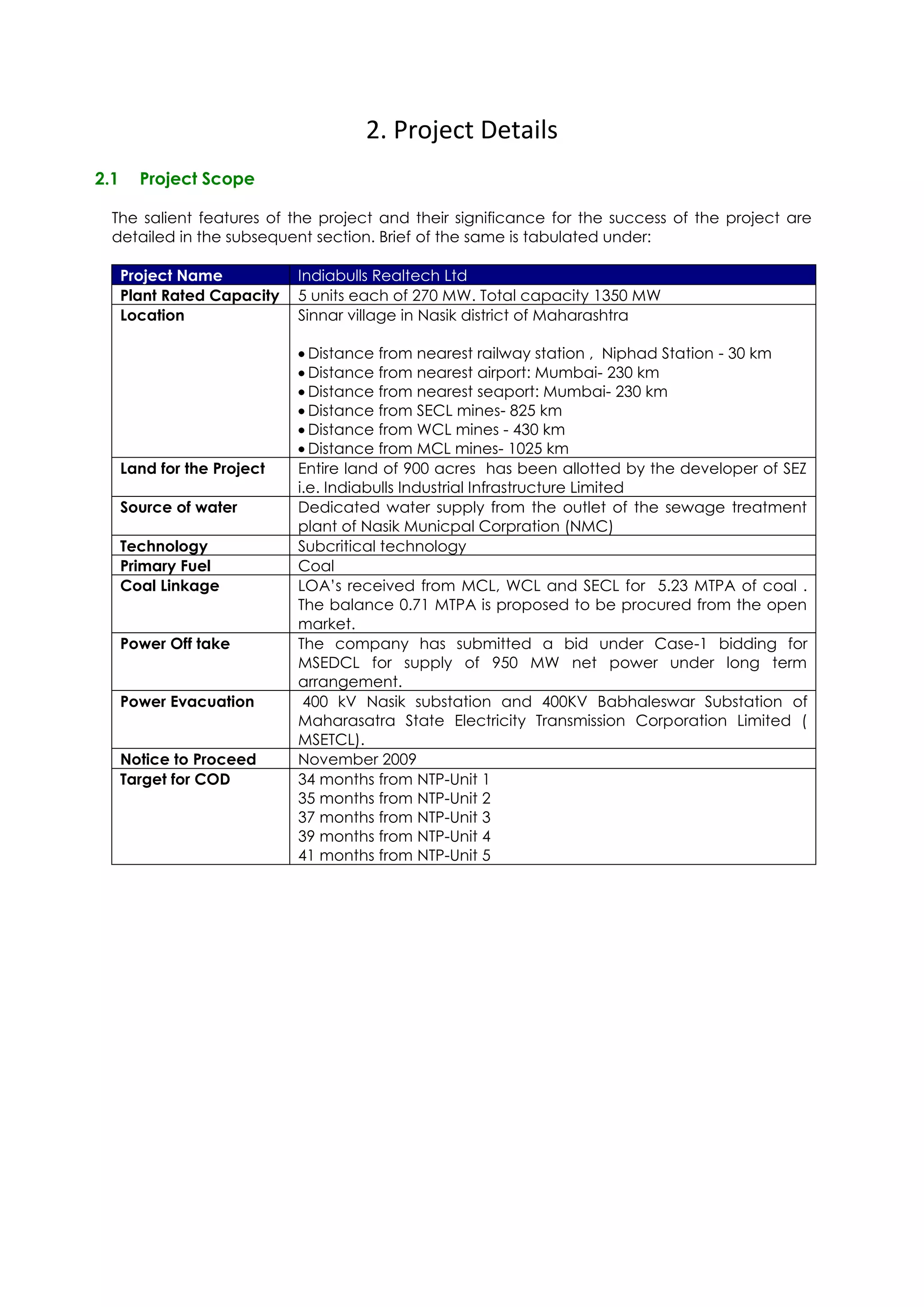 2. Project Details
2.1     Project Scope

  The salient features of the project and their significance for the success of the project are
  detailed in the subsequent section. Brief of the same is tabulated under:

      Project Name           Indiabulls Realtech Ltd
      Plant Rated Capacity   5 units each of 270 MW. Total capacity 1350 MW
      Location               Sinnar village in Nasik district of Maharashtra

                               Distance from nearest railway station , Niphad Station - 30 km
                               Distance from nearest airport: Mumbai- 230 km
                               Distance from nearest seaport: Mumbai- 230 km
                               Distance from SECL mines- 825 km
                               Distance from WCL mines - 430 km
                               Distance from MCL mines- 1025 km
      Land for the Project   Entire land of 900 acres has been allotted by the developer of SEZ
                             i.e. Indiabulls Industrial Infrastructure Limited
      Source of water        Dedicated water supply from the outlet of the sewage treatment
                             plant of Nasik Municpal Corpration (NMC)
      Technology             Subcritical technology
      Primary Fuel           Coal
      Coal Linkage           LOA’s received from MCL, WCL and SECL for 5.23 MTPA of coal .
                             The balance 0.71 MTPA is proposed to be procured from the open
                             market.
      Power Off take         The company has submitted a bid under Case-1 bidding for
                             MSEDCL for supply of 950 MW net power under long term
                             arrangement.
      Power Evacuation        400 kV Nasik substation and 400KV Babhaleswar Substation of
                             Maharasatra State Electricity Transmission Corporation Limited (
                             MSETCL).
      Notice to Proceed      November 2009
      Target for COD         34 months from NTP-Unit 1
                             35 months from NTP-Unit 2
                             37 months from NTP-Unit 3
                             39 months from NTP-Unit 4
                             41 months from NTP-Unit 5
 