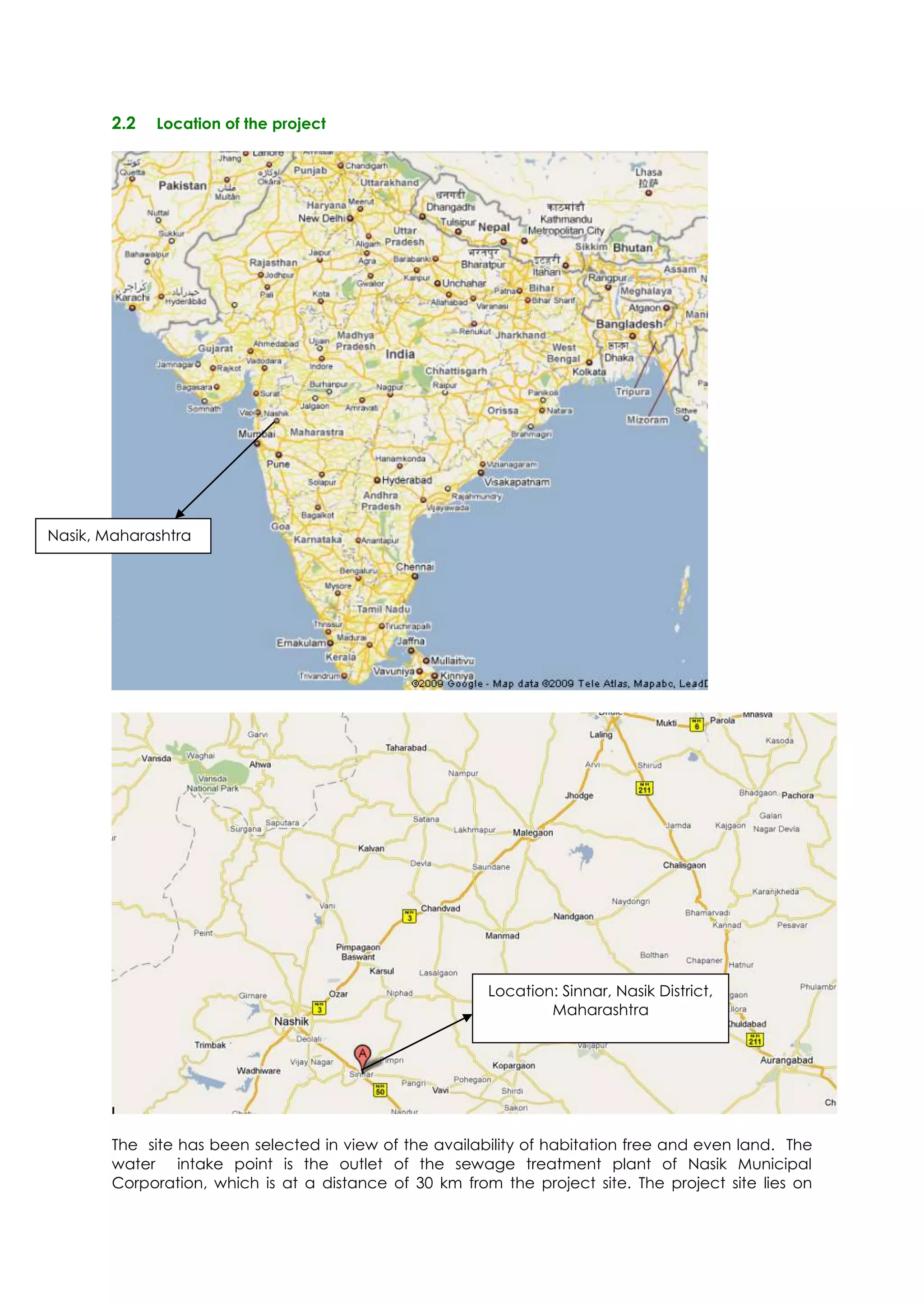 2.2   Location of the project




Nasik, Maharashtra




                                                         Location: Sinnar, Nasik District,
                                                                 Maharashtra




        The site has been selected in view of the availability of habitation free and even land. The
        water intake point is the outlet of the sewage treatment plant of Nasik Municipal
        Corporation, which is at a distance of 30 km from the project site. The project site lies on
 