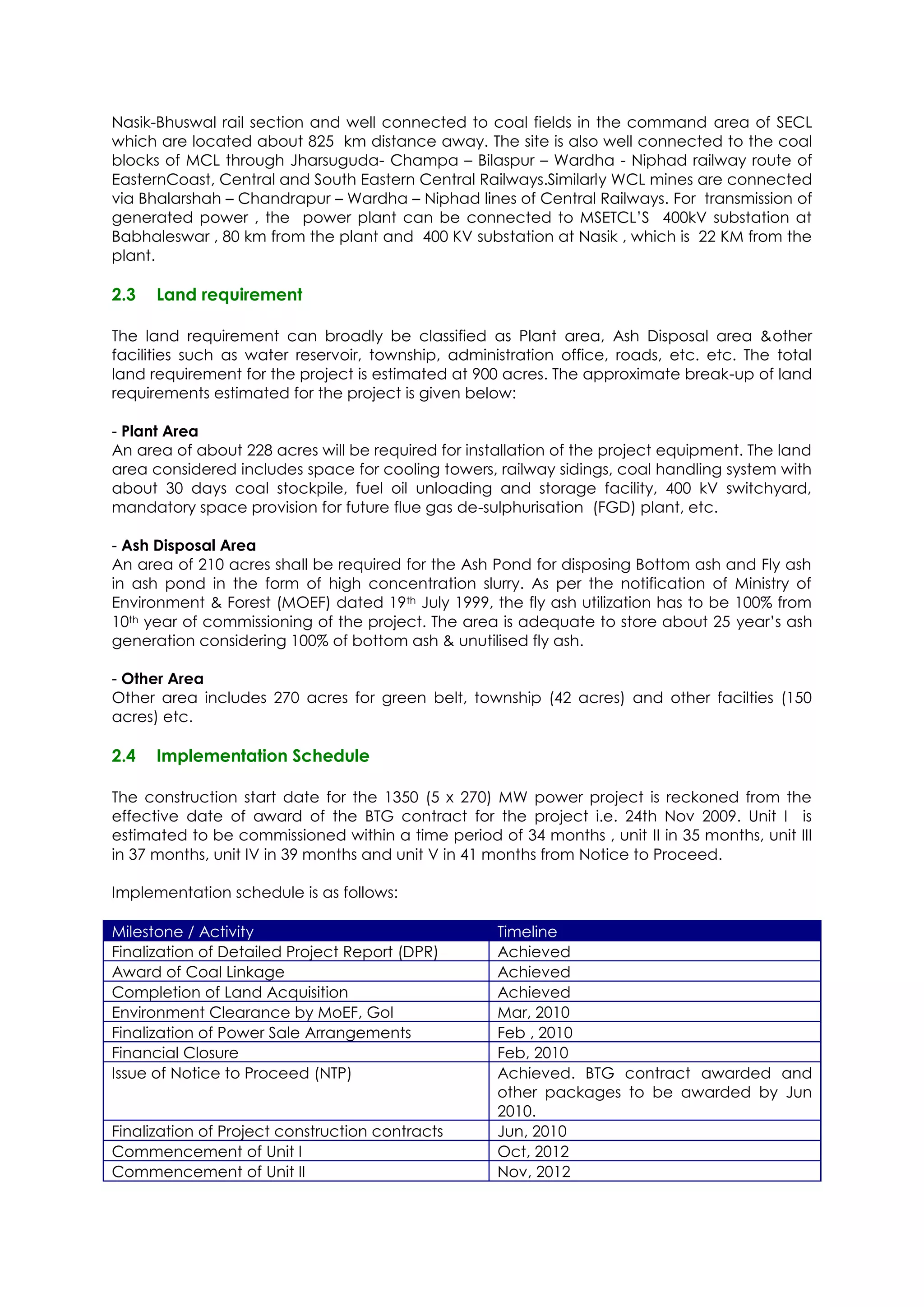Nasik-Bhuswal rail section and well connected to coal fields in the command area of SECL
which are located about 825 km distance away. The site is also well connected to the coal
blocks of MCL through Jharsuguda- Champa – Bilaspur – Wardha - Niphad railway route of
EasternCoast, Central and South Eastern Central Railways.Similarly WCL mines are connected
via Bhalarshah – Chandrapur – Wardha – Niphad lines of Central Railways. For transmission of
generated power , the power plant can be connected to MSETCL’S 400kV substation at
Babhaleswar , 80 km from the plant and 400 KV substation at Nasik , which is 22 KM from the
plant.

2.3   Land requirement

The land requirement can broadly be classified as Plant area, Ash Disposal area &other
facilities such as water reservoir, township, administration office, roads, etc. etc. The total
land requirement for the project is estimated at 900 acres. The approximate break-up of land
requirements estimated for the project is given below:

- Plant Area
An area of about 228 acres will be required for installation of the project equipment. The land
area considered includes space for cooling towers, railway sidings, coal handling system with
about 30 days coal stockpile, fuel oil unloading and storage facility, 400 kV switchyard,
mandatory space provision for future flue gas de-sulphurisation (FGD) plant, etc.

- Ash Disposal Area
An area of 210 acres shall be required for the Ash Pond for disposing Bottom ash and Fly ash
in ash pond in the form of high concentration slurry. As per the notification of Ministry of
Environment & Forest (MOEF) dated 19th July 1999, the fly ash utilization has to be 100% from
10th year of commissioning of the project. The area is adequate to store about 25 year’s ash
generation considering 100% of bottom ash & unutilised fly ash.

- Other Area
Other area includes 270 acres for green belt, township (42 acres) and other facilties (150
acres) etc.

2.4   Implementation Schedule

The construction start date for the 1350 (5 x 270) MW power project is reckoned from the
effective date of award of the BTG contract for the project i.e. 24th Nov 2009. Unit I is
estimated to be commissioned within a time period of 34 months , unit II in 35 months, unit III
in 37 months, unit IV in 39 months and unit V in 41 months from Notice to Proceed.

Implementation schedule is as follows:

Milestone / Activity                                Timeline
Finalization of Detailed Project Report (DPR)       Achieved
Award of Coal Linkage                               Achieved
Completion of Land Acquisition                      Achieved
Environment Clearance by MoEF, GoI                  Mar, 2010
Finalization of Power Sale Arrangements             Feb , 2010
Financial Closure                                   Feb, 2010
Issue of Notice to Proceed (NTP)                    Achieved. BTG contract awarded and
                                                    other packages to be awarded by Jun
                                                    2010.
Finalization of Project construction contracts      Jun, 2010
Commencement of Unit I                              Oct, 2012
Commencement of Unit II                             Nov, 2012
 