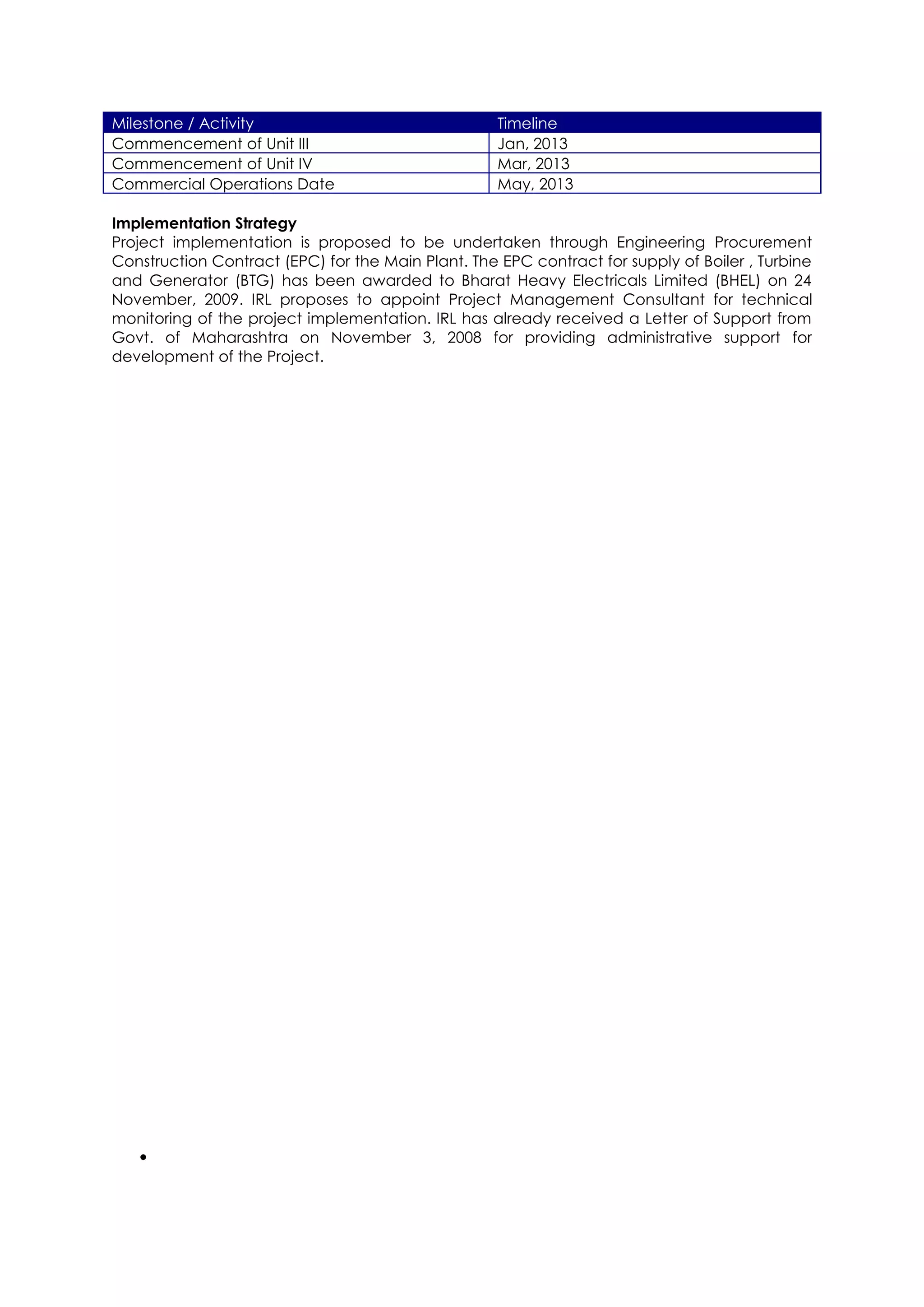 Milestone / Activity                                Timeline
Commencement of Unit III                            Jan, 2013
Commencement of Unit IV                             Mar, 2013
Commercial Operations Date                          May, 2013

Implementation Strategy
Project implementation is proposed to be undertaken through Engineering Procurement
Construction Contract (EPC) for the Main Plant. The EPC contract for supply of Boiler , Turbine
and Generator (BTG) has been awarded to Bharat Heavy Electricals Limited (BHEL) on 24
November, 2009. IRL proposes to appoint Project Management Consultant for technical
monitoring of the project implementation. IRL has already received a Letter of Support from
Govt. of Maharashtra on November 3, 2008 for providing administrative support for
development of the Project.
 