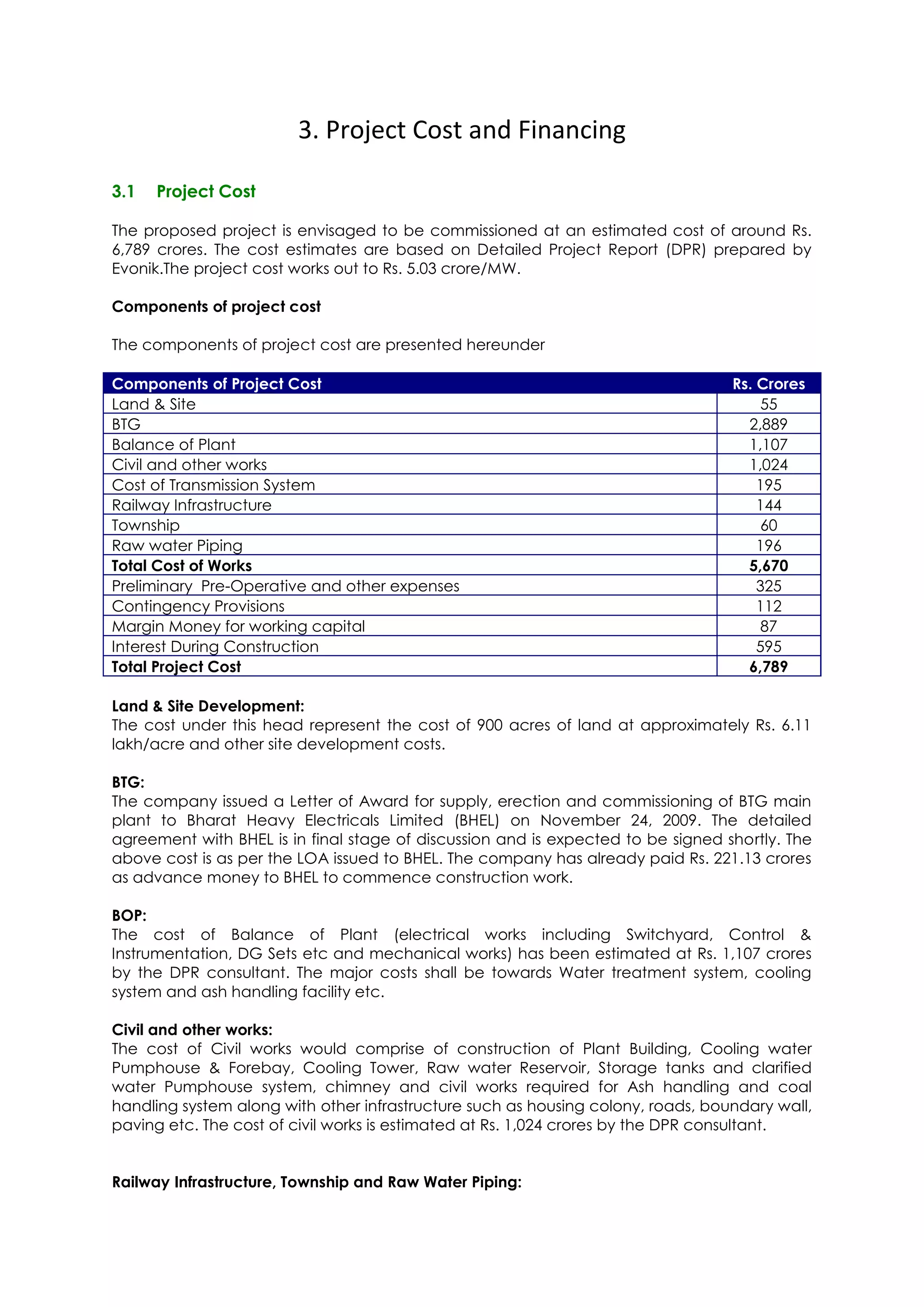 3. Project Cost and Financing

3.1   Project Cost

The proposed project is envisaged to be commissioned at an estimated cost of around Rs.
6,789 crores. The cost estimates are based on Detailed Project Report (DPR) prepared by
Evonik.The project cost works out to Rs. 5.03 crore/MW.

Components of project cost

The components of project cost are presented hereunder

Components of Project Cost                                                        Rs. Crores
Land & Site                                                                            55
BTG                                                                                 2,889
Balance of Plant                                                                    1,107
Civil and other works                                                               1,024
Cost of Transmission System                                                           195
Railway Infrastructure                                                                144
Township                                                                               60
Raw water Piping                                                                      196
Total Cost of Works                                                                 5,670
Preliminary Pre-Operative and other expenses                                          325
Contingency Provisions                                                                112
Margin Money for working capital                                                       87
Interest During Construction                                                          595
Total Project Cost                                                                  6,789

Land & Site Development:
The cost under this head represent the cost of 900 acres of land at approximately Rs. 6.11
lakh/acre and other site development costs.

BTG:
The company issued a Letter of Award for supply, erection and commissioning of BTG main
plant to Bharat Heavy Electricals Limited (BHEL) on November 24, 2009. The detailed
agreement with BHEL is in final stage of discussion and is expected to be signed shortly. The
above cost is as per the LOA issued to BHEL. The company has already paid Rs. 221.13 crores
as advance money to BHEL to commence construction work.

BOP:
The cost of Balance of Plant (electrical works including Switchyard, Control &
Instrumentation, DG Sets etc and mechanical works) has been estimated at Rs. 1,107 crores
by the DPR consultant. The major costs shall be towards Water treatment system, cooling
system and ash handling facility etc.

Civil and other works:
The cost of Civil works would comprise of construction of Plant Building, Cooling water
Pumphouse & Forebay, Cooling Tower, Raw water Reservoir, Storage tanks and clarified
water Pumphouse system, chimney and civil works required for Ash handling and coal
handling system along with other infrastructure such as housing colony, roads, boundary wall,
paving etc. The cost of civil works is estimated at Rs. 1,024 crores by the DPR consultant.


Railway Infrastructure, Township and Raw Water Piping:
 