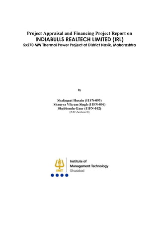 Project Appraisal and Financing Project Report on
      INDIABULLS REALTECH LIMITED (IRL)
5x270 MW Thermal Power Project at District Nasik, Maharashtra




                               By


                  Shafaquat Husain (11FN-093)
                Shaurya Vikram Singh (11FN-096)
                  Shubhendu Gaur (11FN-102)
                         (PAF-Section B)
 