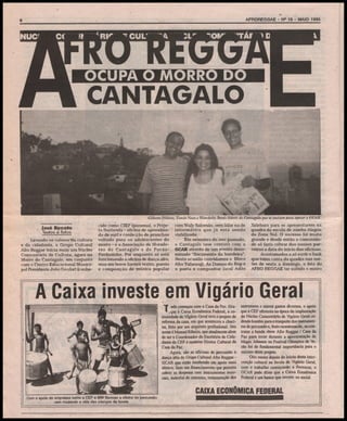 AFROREGGAE - N» 15 - MAIO 1995

6

Gilberto Hilário, Tânia Novo e Wandedei Berzó: lideres do Càntagalo que se uniram para apoiar o CCAR
José Rçnato
Textos e fotos
Levando os valores lia cultura
e da cidadania, o Grupo Cultural
Afro Reggae inicia mais um Núcleo
Comunitário de Cultura, agora no
Morro do Càntagalo, em conjunto
com o Centro Educacional Municipal Presidente João Goulart (conhe-

cido como CIEP Ipanema), o Projeto Surfavela - oficina de aprendizado de surf e confecção de pranchas
voltada para os adolescentes do
morro - e a Associação de Moradores do Càntagalo e do PavãoPavàozinho. Por enquanto só está
funcionando a oficina de dança afro,
mas em breve haverá teatro, poesia
e composição de música popular

com Waly Salomão, sem falar na de
informática que já está sendo
viabilizada.
Em setembro do ano passado,
o Càntagalo teve contato com o
GCAR através de um evento denominado "íincamento da bandeira".
Nesta ocasião convidamos o Bloco
Afro Tafaraogi, As Damas do Rap e
o poeta e compositor local Adão

Xelebara para se apresentarem na
quadra da escola de samba Alegria
da Zona Sul. O sucesso foi muito
grande e desde então a comunidade só fazia cobrar dos nossos parceiros a data do início das oficinas.
Acostumados a só ouvir o funk
que toma conta da quadra nas noites de sexta a domingo, o fato do
AFRO REGGAE ter subido o morro

A Caixa investe em Vigário Geral

' '*■

T

^^LCA^IíJ»^

^^^F

'

'^^^w

''ia. ■

JU

RKv

wt

I«JT^

filÊí
7 ,11! m-rf^'
w/S*
ELmm
^k»' J%'*í''tJí'

%mM mí '

^Êr^ íf■

Com o apoio de empresas como a CEF e MW Barroso a oficina de percussão
vem mudando a vida das crianças da favela.

'f udo começou com a Casa da Paz. Gra" ♦ças à Caixa Econômica Federal, a comunidade de Vigário Geral teve o projeto de
reforma da casa, em que aconteceu a chacina, feito por um arquiteto profissional. Seu
nome é Manoel Ribeiro, que atualmente alem
de ser o Coordenador do Escritório de Cidadania da CEF é também Diretor Cultural da
Casa da Paz.
Agora, são as oficinas de percussão e
dança afro do Grupo Cultural Afro Reggae GCAR que estão recebendo um apoio mais
efetivo. Sem um financiamento que permita
cobrir as despesas com instrumentos musicais, material de consumo, remuneração dos

instrutores e outros gastos diversos, o apoio
que a CEF ofereceu na época da implantação
do Núcleo Comunitário de Vigário Geral cedendo kombis para o tranporte dos instrumentos de percussão e, ibais recentemente, ao contratar a banda show Afro Reggae / Casa da
Paz para tocar durante a apresentação de
Magic Johnson no Festival Olímpico de ferão foi de fundamental importância para o
sucesso deste projeto.
Oito meses depois do início desta intervenção cultural na favela de Vigário Geral,
com o trabalho começando a florescer, o
GCAR pode dizer que a Caixa Econômica
Federal é um banco que investe no social.

CAIXA ECONÔMICA FEDERAL

 