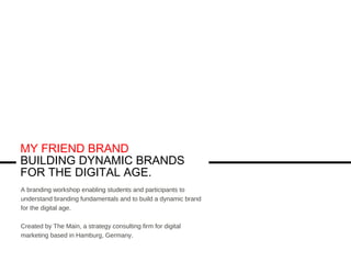 MY FRIEND BRAND
BUILDING DYNAMIC BRANDS
FOR THE DIGITAL AGE.
A branding workshop enabling students and participants to
understand branding fundamentals and to build a dynamic brand
for the digital age.
Created by The Main, a strategy consulting firm for digital
marketing based in Hamburg, Germany.
 