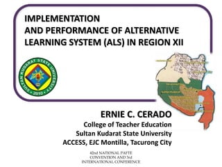 ERNIE C. CERADO
College of Teacher Education
Sultan Kudarat State University
ACCESS, EJC Montilla, Tacurong City
IMPLEMENTATION
AND PERFORMANCE OF ALTERNATIVE
LEARNING SYSTEM (ALS) IN REGION XII
42nd NATIONAL PAFTE
CONVENTION AND 3rd
INTERNATIONAL CONFERENCE
 