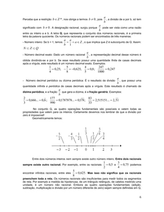 6
Perceba que a restrição *Zb , nos obriga a termos 0b , pois
b
a
, a divisão de a por b, só tem
significado com 0b . A designação racional, surgiu porque
b
a
pode ser vista como uma razão
entre os inteiro a e b. A letra Q, que representa o conjunto dos números racionais, é a primeira
letra da palavra quociente. Os números racionais podem ser encontrados de três maneiras:
- Número inteiro: Se b = 1, temos Za
a
b
a

1
, o que implica que Z é subconjunto de Q. Assim:
QZN 
- Número decimal exato: Dado um número racional
b
a
, a representação decimal desse número é
obtida dividindo-se a por b. Se esse resultado possui uma quantidade finita de casas decimais
após a vírgula, este resultado é um número decimal exato. Exemplos:
247,0
1000
247
;8,0
5
4
;625,0
8
5
;25,0
4
1

- Número decimal periódico ou dízima periódica: É o resultado da divisão
b
a
, que possui uma
quantidade infinita e periódica de casas decimais após a vírgula. Este resultado é chamado de
dízima periódica, e a fração
b
a
que gera a dízima, é a fração geratriz. Exemplos:
51,2...515151,2
33
83
;781,0...1787878,0
990
177
;6,0...666,0
3
2

No conjunto Q, as quatro operações fundamentais são possíveis e valem todas as
propriedades que valem para os inteiros. Certamente devemos nos lembrar de que a divisão por
zero é impossível!
Geometricamente temos:
Entre dois números inteiros nem sempre existe outro número inteiro. Entre dois racionais
sempre existe outro racional. Por exemplo, entre os racionais 5,0
2
1
 e 75,0
4
3
 podemos
encontrar infinitos racionais; entre eles 625,0
8
5
 . Mas isso não significa que os racionais
preenchem toda a reta. Os números racionais são insuficientes para medir todos os segmentos
de reta. Por exemplo a medida da hipotenusa, de um triângulo retângulo, de catetos medindo uma
unidade, é um número não racional. Embora as quatro operações fundamentais (adição,
subtração, multiplicação e divisão por um número diferente de zero) sejam sempre definidas em Q,
 