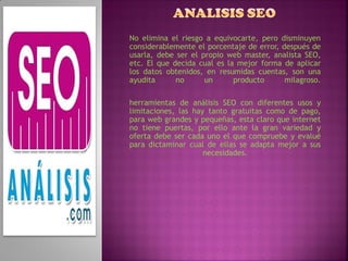 No elimina el riesgo a equivocarte, pero disminuyen
considerablemente el porcentaje de error, después de
usarla, debe ser el propio web master, analista SEO,
etc. El que decida cual es la mejor forma de aplicar
los datos obtenidos, en resumidas cuentas, son una
ayudita      no      un      producto      milagroso.

herramientas de análisis SEO con diferentes usos y
limitaciones, las hay tanto gratuitas como de pago,
para web grandes y pequeñas, esta claro que internet
no tiene puertas, por ello ante la gran variedad y
oferta debe ser cada uno el que compruebe y evalué
para dictaminar cual de ellas se adapta mejor a sus
                     necesidades.
 