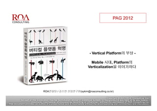 PAG 2012




                             - Vertical Platform의 부상 -

                              Mobile 시대, Platform의
                            Verticalization을 이야기하다




ROA컨설팅 / 김소연 선임연구원(sykim@roaconsulting.co.kr)
 