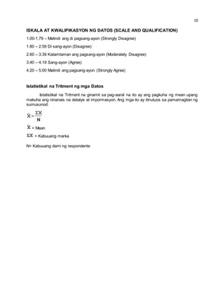 10 
ISKALA AT KWALIPIKASYON NG DATOS (SCALE AND QUALIFICATION) 
1.00-1.79 – Matindi ang di pagsang-ayon (Strongly Disagree) 
1.80 – 2.59 Di sang-ayon (Disagree) 
2.60 – 3.39 Katamtaman ang pagsang-ayon (Moderately Disagree) 
3.40 – 4.19 Sang-ayon (Agree) 
4.20 – 5.00 Matindi ang pagsang-ayon (Strongly Agree) 
Istatistikal na Tritment ng mga Datos 
Istatistikal na Tritment na ginamit sa pag-aaral na ito ay ang pagkuha ng mean upang 
makuha ang ninanais na detalye at impormasyon. Ang mga ito ay itinutuos sa pamamagitan ng 
sumusunod: 
= Mean 
= Kabuuang marka 
N= Kabuuang dami ng respondente 
 