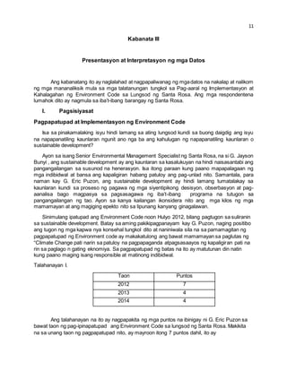 11 
Kabanata III 
Presentasyon at Interpretasyon ng mga Datos 
Ang kabanatang ito ay naglalahad at nagpapaliwanag ng mga datos na nakalap at nalikom 
ng mga mananaliksik mula sa mga talatanungan tungkol sa Pag-aaral ng Implementasyon at 
Kahalagahan ng Environment Code sa Lungsod ng Santa Rosa. Ang mga respondentena 
lumahok dito ay nagmula sa iba’t-ibang barangay ng Santa Rosa. 
I. Pagsisiyasat 
Pagpapatupad at Implementasyon ng Environment Code 
Isa sa pinakamalaking isyu hindi lamang sa ating lungsod kundi sa buong daigdig ang isyu 
na napapanatiling kaunlaran ngunit ano nga ba ang kahulugan ng napapanatiling kaunlaran o 
sustainable development? 
Ayon sa isang Senior Environmental Management Specialist ng Santa Rosa, na si G. Jayson 
Bunyi , ang sustainable development ay ang kaunlaran sa kasalukuyan na hindi naisasantabi ang 
pangangailangan sa susunod na henerasyon. Isa itong paraan kung paano mapapalagaan ng 
mga indibidwal at bansa ang kapaligiran habang patuloy ang pag-unlad nito. Samantala, para 
naman kay G. Eric Puzon, ang sustainable development ay hindi lamang tumatalakay sa 
kaunlaran kundi sa proseso ng pagawa ng mga siyentipikong desisyon, obserbasyon at pag-aanalisa 
bago magpasya sa pagsasagawa ng iba’t-ibang programa na tutugon sa 
pangangailangan ng tao. Ayon sa kanya kailangan ikonsidera nito ang mga kilos ng mga 
mamamayan at ang magiging epekto nito sa lipunang kanyang ginagalawan. 
Sinimulang ipatupad ang Environment Code noon Hulyo 2012, bilang pagtugon sa suliranin 
sa sustainable development. Batay sa aming pakikipagpanayam kay G. Puzon, naging positibo 
ang tugon ng mga kapwa nya konsehal tungkol dito at naniniwala sila na sa pamamagitan ng 
pagpapatupad ng Environment code ay makakatulong ang bawat mamamayan sa paglutas ng 
“Climate Change pati narin sa patuloy na pagpapaganda atpagsasaayos ng kapaligiran pati na 
rin sa paglago n gating eknomiya. Sa pagpapatupad ng batas na ito ay matutunan din natin 
kung paano maging isang responsible at matinong indibidwal. 
Talahanayan I. 
Taon Puntos 
2012 7 
2013 4 
2014 4 
Ang talahanayan na ito ay nagpapakita ng mga puntos na ibinigay ni G. Eric Puzon sa 
bawat taon ng pag-ipinapatupad ang Environment Code sa lungsod ng Santa Rosa. Makikita 
na sa unang taon ng pagpapatupad nito, ay mayroon itong 7 puntos dahil, ito ay 
 