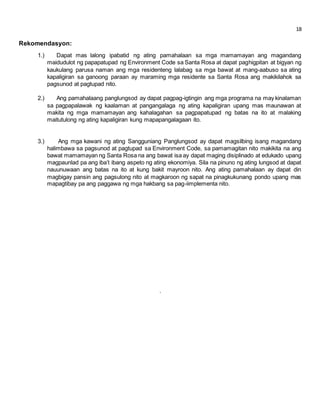 18 
Rekomendasyon: 
1.) Dapat mas lalong ipabatid ng ating pamahalaan sa mga mamamayan ang magandang 
maidudulot ng papapatupad ng Environment Code sa Santa Rosa at dapat paghigpitan at bigyan ng 
kaukulang parusa naman ang mga residenteng lalabag sa mga bawat at mang-aabuso sa ating 
kapaligiran sa ganoong paraan ay maraming mga residente sa Santa Rosa ang makikilahok sa 
pagsunod at pagtupad nito. 
2.) Ang pamahalaang panglungsod ay dapat pagpag-igtingin ang mga programa na may kinalaman 
sa pagpapalawak ng kaalaman at pangangalaga ng ating kapaligiran upang mas maunawan at 
makita ng mga mamamayan ang kahalagahan sa pagpapatupad ng batas na ito at malaking 
maitutulong ng ating kapaligiran kung mapapangalagaan ito. 
3.) Ang mga kawani ng ating Sangguniang Panglungsod ay dapat magsilbing isang magandang 
halimbawa sa pagsunod at pagtupad sa Environment Code, sa pamamagitan nito makikita na ang 
bawat mamamayan ng Santa Rosa na ang bawat isa ay dapat maging disiplinado at edukado upang 
magpaunlad pa ang iba’t ibang aspeto ng ating ekonomiya. Sila na pinuno ng ating lungsod at dapat 
nauunuwaan ang batas na ito at kung bakit mayroon nito. Ang ating pamahalaan ay dapat din 
magbigay pansin ang pagsulong nito at magkaroon ng sapat na pinagkukunang pondo upang mas 
mapagtibay pa ang paggawa ng mga hakbang sa pag-iimplementa nito. 
. 
 