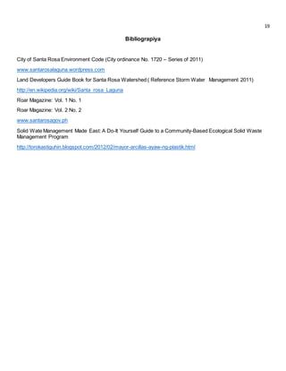 19 
Bibliograpiya 
City of Santa Rosa Environment Code (City ordinance No. 1720 – Series of 2011) 
www.santarosalaguna.wordpress.com 
Land Developers Guide Book for Santa Rosa Watershed ( Reference Storm Water Management 2011) 
http://en.wikipedia.org/wiki/Santa_rosa_Laguna 
Roar Magazine: Vol. 1 No. 1 
Roar Magazine: Vol. 2 No. 2 
www.santarosagov.ph 
Solid Wate Management Made East: A Do-It Yourself Guide to a Community-Based Ecological Solid Waste 
Management Program 
http://torokastiguhin.blogspot.com/2012/02/mayor-arcillas-ayaw-ng-plastik.html 
 