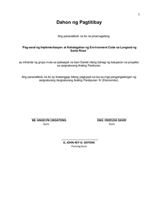 2 
Dahon ng Pagtitibay 
Ang pananaliksik na ito na pinamagatang 
“Pag-aaral ng Implementasyon at Kahalagahan ng Environment Code sa Lungsod ng 
Santa Rosa “ 
ay inihanda ng grupo mula sa ipakaapat na taon Daniel nilang bahagi ng katuparan sa proyekto 
sa asignaturang Araling Panliunan. 
Ang pananaliksik na ito ay tinatanggap bilang pagtupad sa isa sa mga pangangailangan ng 
asignaturang Asignaturang Araling Panlipunan IV (Ekonomiks). 
BB. ANGELYN LINGATONG GNG. CRIZELDA DAVID 
Guro Guro 
G. JOHN REY O. DEPONE 
Punong Guro 
 