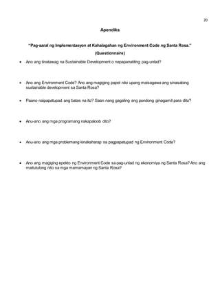 20 
Apendiks 
“Pag-aaral ng Implementasyon at Kahalagahan ng Environment Code ng Santa Rosa.” 
(Questionnaire) 
 Ano ang tinatawag na Sustainable Development o napapanatiling pag-unlad? 
 Ano ang Environment Code? Ano ang magiging papel nito upang maisagawa ang sinasabing 
sustainable development sa Santa Rosa? 
 Paano naipapatupad ang batas na ito? Saan nang gagaling ang pondong ginagamit para dito? 
 Anu-ano ang mga programang nakapaloob dito? 
 Anu-ano ang mga problemang kinakaharap sa pagpapatupad ng Environment Code? 
 Ano ang magiging epekto ng Environment Code sa pag-unlad ng ekonomiya ng Santa Rosa? Ano ang 
maitutulong nito sa mga mamamayan ng Santa Rosa? 
 