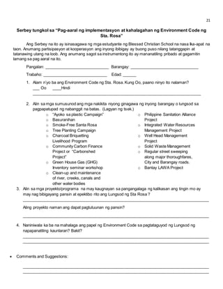 21 
Serbey tungkol sa “Pag-aaral ng implementasyon at kahalagahan ng Environment Code ng 
Sta. Rosa” 
Ang Serbey na ito ay isinasagawa ng mga estudyante ng Blessed Christian School na nasa Ika-apat na 
taon. Anumang partisipasyon at kooperasyon ang inyong ibibigay ay buong puso nilang tatanggapin at 
tatanawing utang na loob. Ang anumang sagot sa instrumentong ito ay mananatiling pribado at gagamitin 
lamang sa pag aaral na ito. 
Pangalan: _____________________________ Barangay: _______________________________ 
Trabaho: _____________________________ Edad: ______ 
1. Alam n’yo ba ang Environment Code ng Sta. Rosa. Kung Oo, paano ninyo ito nalaman? 
___ Oo ____Hindi 
____________________________________________________________________________ 
2. Alin sa mga sumusunod ang mga nakikita niyong ginagawa ng inyong barangay o lungsod sa 
pagpapatupad ng nabanggit na batas. (Lagyan ng tsek.) 
o “Ayoko sa plastic Campaign” 
o Basuranihan 
o Smoke-Free Santa Rosa 
o Tree Planting Campaign 
o Charcoal Briquetting 
Livelihood Program 
o Community Carbon Finance 
Project or “Carbonshed 
Project” 
o Green House Gas (GHG) 
Inventory seminar workshop 
o Clean-up and maintenance 
of river, creeks, canals and 
other water bodies 
o Philippine Sanitation Alliance 
Project 
o Integrated Water Resources 
Management Project 
o Well Head Management 
Project 
o Solid Waste Management 
o Regular street sweeping 
along major thoroughfares, 
City and Barangay roads. 
o Bantay LAWA Project 
3. Alin sa mga proyekto/programa na may kaugnayan sa pangangalaga ng kalikasan ang tingin mo ay 
may nag bibigayang pansin at epektibo rito ang Lungsod ng Sta Rosa ? 
____________________________________________________________________________________ 
Aling proyekto naman ang dapat pagtutuunan ng pansin? 
____________________________________________________________________________________ 
4. Naniniwala ka ba na mahalaga ang papel ng Environment Code sa pagtataguyod ng Lungsod ng 
napapanatiling kaunlaran? Bakit? 
____________________________________________________________________________________ 
____________________________________________________________________________________ 
 Comments and Suggestions: 
____________________________________________________________________________________ 
____________________________________________________________________________________ 
 
