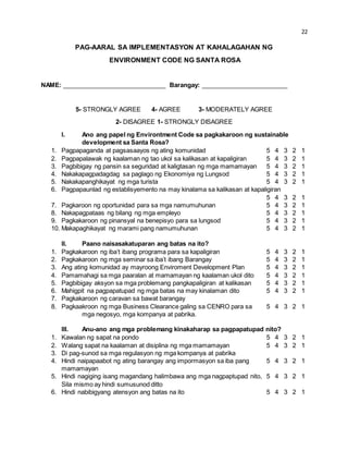 22 
PAG-AARAL SA IMPLEMENTASYON AT KAHALAGAHAN NG 
ENVIRONMENT CODE NG SANTA ROSA 
NAME: ______________________________ Barangay: _________________________ 
5- STRONGLY AGREE 4- AGREE 3- MODERATELY AGREE 
2- DISAGREE 1- STRONGLY DISAGREE 
I. Ano ang papel ng Environtment Code sa pagkakaroon ng sustainable 
development sa Santa Rosa? 
1. Pagpapaganda at pagsasaayos ng ating komunidad 5 4 3 2 1 
2. Pagpapalawak ng kaalaman ng tao ukol sa kalikasan at kapaligiran 5 4 3 2 1 
3. Pagbibigay ng pansin sa seguridad at kaligtasan ng mga mamamayan 5 4 3 2 1 
4. Nakakapagpadagdag sa paglago ng Ekonomiya ng Lungsod 5 4 3 2 1 
5. Nakakapanghikayat ng mga turista 5 4 3 2 1 
6. Pagpapaunlad ng establisyemento na may kinalama sa kalikasan at kapaligiran 
5 4 3 2 1 
7. Pagkaroon ng oportunidad para sa mga namumuhunan 5 4 3 2 1 
8. Nakapagpataas ng bilang ng mga empleyo 5 4 3 2 1 
9. Pagkakaroon ng pinansyal na benepisyo para sa lungsod 5 4 3 2 1 
10. Makapaghikayat ng marami pang namumuhunan 5 4 3 2 1 
II. Paano naisasakatuparan ang batas na ito? 
1. Pagkakaroon ng iba’t ibang programa para sa kapaligiran 5 4 3 2 1 
2. Pagkakaroon ng mga seminar sa iba’t ibang Barangay 5 4 3 2 1 
3. Ang ating komunidad ay mayroong Enviroment Development Plan 5 4 3 2 1 
4. Pamamahagi sa mga paaralan at mamamayan ng kaalaman ukol dito 5 4 3 2 1 
5. Pagbibigay aksyon sa mga problemang pangkapaligiran at kalikasan 5 4 3 2 1 
6. Mahigpit na pagpapatupad ng mga batas na may kinalaman dito 5 4 3 2 1 
7. Pagkakaroon ng caravan sa bawat barangay 
8. Pagkaakroon ng mga Business Clearance galing sa CENRO para sa 5 4 3 2 1 
mga negosyo, mga kompanya at pabrika. 
III. Anu-ano ang mga problemang kinakaharap sa pagpapatupad nito? 
1. Kawalan ng sapat na pondo 5 4 3 2 1 
2. Walang sapat na kaalaman at disiplina ng mga mamamayan 5 4 3 2 1 
3. Di pag-sunod sa mga regulasyon ng mga kompanya at pabrika 
4. Hindi naipapaabot ng ating barangay ang impormasyon sa iba pang 5 4 3 2 1 
mamamayan 
5. Hindi nagiging isang magandang halimbawa ang mga nagpaptupad nito, 5 4 3 2 1 
Sila mismo ay hindi sumusunod ditto 
6. Hindi nabibigyang atensyon ang batas na ito 5 4 3 2 1 
