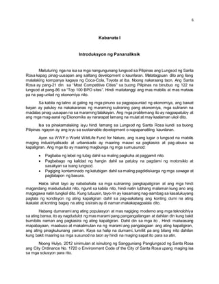 6 
Kabanata I 
Introduksyon ng Pananaliksik 
Maituturing nga na isa sa mga nangungunang lungsod sa Pilipinas ang Lungsod ng Santa 
Rosa kapag pinag-uusapan ang salitang development o kaunlaran. Matatagpuan dito ang ilang 
malalaking kompanya kagaya ng Coca-Cola, Toyota at iba. Noong nakaraang taon, Ang Santa 
Rosa ay pang-21 din sa “Most Competitive Cities” sa buong Pilipinas na binubuo ng 122 na 
lungsod at pang-86 sa “Top 100 BPO sites”. Hindi maitatanggi ang mas mabilis at mas mataas 
pa na pag-unlad ng ekonomiya nito. 
Sa kabila ng talino at galing ng mga pinuno sa pagpapaunlad ng ekonomiya, ang bawat 
bayan ay patuloy na nakakaranas ng maraming suliraning pang ekonomiya, mga suliranin na 
madalas pinag uusapan na sa maraming talakayan. Ang mga problemang ito ay nagpapatuloy at 
ang mga mag-aaral ng Ekonomiks ay nararapat lamang na mulat at may kaalaman ukol dito. 
Isa sa pinakamalaking isyu hindi lamang sa Lungsod ng Santa Rosa kundi sa buong 
Pilipinas ngayon ay ang isyu sa sustainable development o napapanatiling kaunlaran. 
Ayon sa WWF o World WildLife Fund for Nature, ang isang lugar o lungsod na mabilis 
maging industriyalisado at urbanisado ay maaring mauwi sa pagkasira at pag-abuso sa 
kapaligiran. Ang mga ito ay maaring magbunga ng mga sumusunod: 
 Pagbaba ng lebel ng tubig dahil sa maling pagkuha at paggamit nito. 
 Pagbabago ng kalidad ng hangin dahil sa patuloy na pagdami ng motorsiklo at 
sasakyan sa isang lungsod. 
 Pagiging kontaminado ng katubigan dahil sa maling pagdidiskarga ng mga sewage at 
pagtatapon ng basura. 
Halos lahat tayo ay nababahala sa mga suliraning pangkapaligiran at ang mga hindi 
magandang maidududulot nito, ngunit sa kabila nito, hindi natin lubhang malaman kung ano ang 
magagawa natin tungkol dito. Kung tutuusin, tayo rin ay kasamang nag-aambag sa kasalukuyang 
paglala ng kondisyon ng ating kapaligiran dahil sa pag-aakalang ang konting dumi na ating 
ikakalat at konting bagay na ating sisirain ay di naman makakapagpalala dito. 
Habang dumarami ang ating populasyon at mas nagiging moderno ang mga teknolohiya 
sa ating bansa, ito ay nagdudulot ng mas marami pang pangangailangan at dahilan din kung bakit 
bumibilis naman ang pagkasira ng ating kapaligiran. Dahil din sa mga ito , Hindi maiiwasang 
mapabayaan, maabuso at makalimutan na ng marami ang pangalagaan ang ating kapaligiran, 
ang ating pinagkukunang yaman. Kaya sa halip na dumami, lumiliit pa ang bilang nito dahilan 
kung bakit maaring sa mga susunod na taon ay hindi na maging sapat ito para sa atin. 
Noong Hulyo, 2012 sinimulan at isinulong ng Sangguniang Panglungsod ng Santa Rosa 
ang City Ordinance No. 1720 o Environment Code of the City of Santa Rosa upang maging isa 
sa mga solusyon para rito. 
 