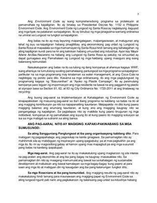 7 
Ang Environment Code ay isang komprehensibong programa sa proteksyon at 
pamamahala ng kapaligiran. Ito ay binatay sa Presidential Decree No. 1152 o Philippine 
Environment Code. Ang Environment Code ng Lungsod ng Santa Rosa ay naglalayong itaguyod 
ang mga tiyak na patakaran sa kapaligiran. Ito ay binubuo ng mga pinagsama-samang ordinansa 
na umiiral sa Lungsod na tungkol sa kapaligiran. 
Ang batas na ito ay may layuning mapangalagaan, mapangasiwaan, at matugunan ang 
lahat ng isyu sa kapaligiran habang pinagtitibay ang ekonomikong pag unlad ng Lungsod ng 
Santa Rosa at mapaalala sa mga mamamayan ng Santa Rosa hindi lamang ang kahalagahan ng 
ating kapiligiran kundi para na rin ang kalinisan habang umuunlad ang industriya. Ayon kay Mayor 
Arlene Arcillas-Nazareno na habang ang Lungsod ng Santa Rosa ay patuloy na umuunlad ay 
dapat gumagawa ang Pamahalaan ng Lungsod ng mga hakbang upang masiguro ang isang 
balanseng komunidad. 
Naisakatuparan ang batas na ito sa tulong ng ilang kompanya at ahensya kagaya WWF, 
isang ahensya na tumutulong sa ating pamahalaang panlungsod sa mga programa sa kapaligiran 
partikular na sa mga programang may kinalaman sa water management, at ang Coca-Cola na 
nagbibigay ng pondo para dito. Kasama sa mga ordinansang, ito ang mga paglulungsad ng 
programang kagaya ng “Basuranihan” at “Ayoko ng Plastik Campaign”. Ito ay panimulang 
kampanya para bigyan ng impormasyon ang mga residente na bawal na ang paggamit ng plastic 
at styropor base sa Section 61, 62, at 63 ng City Ordinance No. 1720-2011 at ang tinatawag na 
recycling. 
Ang buong pag-aaral sa Implementasyon at Kahalagahan ng Environment Code ay 
kinapapalooban ng masusing pag-aaral sa iba’t ibang programa na kabilang sa batas na ito at 
ang magiging kontribusyon pa nito sa napapanatiling kaunlaran. Maipapakita rin dito kung paano 
magiging balanse ang anumang kaunlaran, at kung ano ang magiging kaugnay nito sa 
pangangalaga ng kapaligiran. Sa pagtatapos nito ay makikita kung paano tinugunan ng mga 
indibidwal, kompanya at ng pamahalaan ang isyung ito at kung paano ito magiging solusyon sa 
isa sa mga mabigat na suliranin sa ating bansa. 
ANG PAG-AARAL NITO AY MAGIGING KAPAKI-PAKINABANG SA MGA 
SUMUSUNOD: 
Sa ating Sangguniang Panglungsod at iba pang organisasyong kabilang dito. Para 
mabigyan ng pagpapahalaga ang pagsisikap na kanila ginagawa. Sa pamamagitan nito ay 
mahihimok sila ay mabibigyan ng inspirasyon upang ipagpatuloy pa at mas pagbutihin pa ang 
mga ito. Ito rin ay magsisilbing gabay at hamon upang mas mapagbuti pa ang mga susunod 
pang batas na kanilang ipapatupad. 
Mga mag-aaral. Ang pag-aaral na ito ay makakatulong upang magkaroon ng sila interes 
na pag-aralan ang ekonomiks at ang iba pang bagay na kaugnay masasaklaw nito. Sa 
pamamagitan din nito ay maagang mamumulat ang bawat isa sa kahalagan ng sustainable 
development at mabuksan ang bawat kamalayan sa mga bagay-bagay kung paano at para 
saan ang mga ito at mabigyan din ng kasagutan ang iba pang katanungan tungkol dito. 
Sa mga Rosenians at iba pang komunidad. Ang magiging resulta ng pag-aaral nito ay 
makakatulong hindi lamang para maunawaan ang magiging papel ng Environment Code sa 
ating lungsod ngunit pati narin ang pagkakaroon ng balanseng pag-unlad sa industriya habang 
 