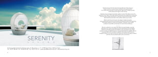 60 61
Serenity Living is the first early morning embrace of the rising sun,
instant romance, a poem of pure relaxation and sophistication.
It is a fresh aroma and spirit of the summer night which invisibly touches
all the senses and lingers in the memory.
Serenity Living is elegant and stylish outdoor furniture that takes much of its
inspiration from nature, with high-quality finishing and an exceptional combination
of functionality, finesse and precision. Serenity Living furniture brings cosiness,
style sensitivity and class to the outdoor areas of your home.
With its soft lines and curves, the design is highly innovative,
using sophisticated structure and evolutionary elements whilst fully respecting
the simple needs for comfort and relaxation. Serenity Living creates
a pleasant visual effect as the basis of a harmonious ambience.
MISSION
We aim to deliver to our clients the latest innovative design, sourcing
inspiration from nature and observing strict requirements for the highest
material and finishing quality. At Serenity Living, we believe every single
project is unique and deserving of our very personal attention together with all
necessary efforts for successful completion. We treasure the trust and
confidence given to our team and we can assure you that we will apply ourselves
with the utmost professionalism and commitment.
Exclusive garden furniture by Serenity Living . Av. Rey Jaime I., n. 111 . 07180 Santa Ponsa . Mallorca/ Spain
Tel. +34 971 698 240 . Tel. +34 663 051 825 . Fax +34 971 579 141 . yvette.taylor@serenity-living.com . www.serenity-living.com
 