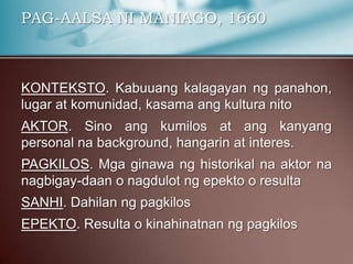 PAG-AALSA NI MANIAGO, 1660
KONTEKSTO. Kabuuang kalagayan ng panahon,
lugar at komunidad, kasama ang kultura nito
AKTOR. Sino ang kumilos at ang kanyang
personal na background, hangarin at interes.
PAGKILOS. Mga ginawa ng historikal na aktor na
nagbigay-daan o nagdulot ng epekto o resulta
SANHI. Dahilan ng pagkilos
EPEKTO. Resulta o kinahinatnan ng pagkilos
 