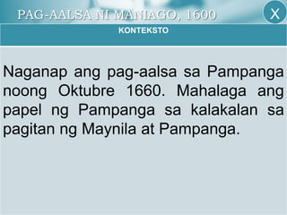 PAG-AALSA NI MANIAGO, 1600
KONTEKSTO
Naganap ang pag-aalsa sa Pampanga
noong Oktubre 1660. Mahalaga ang
papel ng Pampanga sa kalakalan sa
pagitan ng Maynila at Pampanga.
X
 