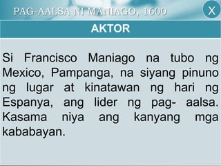 PAG-AALSA NI MANIAGO, 1600
AKTOR
Si Francisco Maniago na tubo ng
Mexico, Pampanga, na siyang pinuno
ng lugar at kinatawan ng hari ng
Espanya, ang lider ng pag- aalsa.
Kasama niya ang kanyang mga
kababayan.
X
 