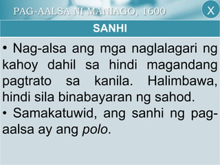 PAG-AALSA NI MANIAGO, 1600
SANHI
• Nag-alsa ang mga naglalagari ng
kahoy dahil sa hindi magandang
pagtrato sa kanila. Halimbawa,
hindi sila binabayaran ng sahod.
• Samakatuwid, ang sanhi ng pag-
aalsa ay ang polo.
X
 