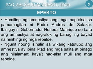 PAG-AALSA NI MANIAGO, 1600
EPEKTO
• Humiling ng amnestiya ang mga nag-alsa sa
pamamagitan ni Padre Andres de Salazar.
Ibinigay ni Gobernador-Heneral Manrique de Lara
ang amnestiya at nag-alok ng bahagi ng bayad
na hinihingi ng mga rebelde.
• Ngunit noong isinalin sa wikang katutubo ang
amnestiya ay ibinaliktad ang mga salita at binago
ang nilalaman; kaya’t nag-alsa muli ang mga
rebelde.
X
 