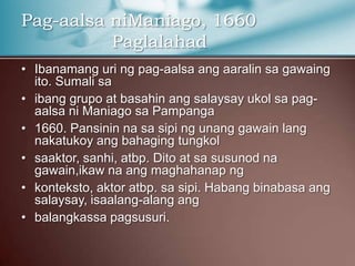 Pag-aalsa niManiago, 1660
Paglalahad
• Ibanamang uri ng pag-aalsa ang aaralin sa gawaing
ito. Sumali sa
• ibang grupo at basahin ang salaysay ukol sa pag-
aalsa ni Maniago sa Pampanga
• 1660. Pansinin na sa sipi ng unang gawain lang
nakatukoy ang bahaging tungkol
• saaktor, sanhi, atbp. Dito at sa susunod na
gawain,ikaw na ang maghahanap ng
• konteksto, aktor atbp. sa sipi. Habang binabasa ang
salaysay, isaalang-alang ang
• balangkassa pagsusuri.
 