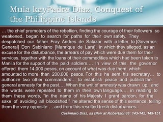 Mula kayPadre Diaz, Conquest of
the Philippine Islands
… the chief promoters of the rebellion, finding the courage of their followers so
weakened, began to search for paths for their own safety. They
despatched our father Fray Andres de Salazar with a letter to [Governor-
General] Don Sabiniano [Manrique de Lara], in which they alleged, as an
excuse for the disturbance, the arrears of pay which were due them for their
services, together with the loans of their commodities which had been taken to
Manila for the support of the paid soldiers…. In view of this, the governor
offered them 14,000 pesos, on account of what was due them, which
amounted to more than 200,000 pesos. For this he sent his secretary… to
authorize two other commanders… to establish peace and publish the
general amnesty for the past…. When the writ of amnesty was drawn up, and
the words were repeated to them in their own language…, in reading to
them these words, “in the name of his Majesty I grant pardon, for the
sake of avoiding all bloodshed,” he altered the sense of this sentence, telling
them the very opposite…. and from this resulted fresh disturbances.
Casimiaro Diaz, sa Blair at Robertson38: 143-145, 149-151.
 