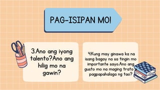 PAG-ISIPAN MO!
3.Ano ang iyong
talento?Ano ang
hilig mo na
gawin?
4.Kung may ginawa ka na
isang bagay na sa tingin mo
importante sayo.Ano ang
gusto mo na maging trato o
pagpapahalaga ng tao?
 