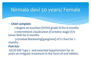 Nirmala devi 50 years/ Female

  Chief complain-
     1-Angina on exertion (NYHA grade II) for 6 months
     2-Intermittent claudication (Fontaine stage II) lt
lower limb for 6 months
      3-Gradual blackening(gangrene) of Lt foot for 2
months
Past h/o-
 K/C/O DM Type 2 and essential hypertension for 10
years on irregular treatment in the form of oral tablets.
 