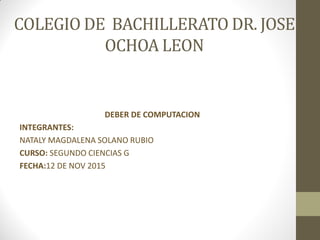 COLEGIO DE BACHILLERATO DR. JOSE
OCHOA LEON
DEBER DE COMPUTACION
INTEGRANTES:
NATALY MAGDALENA SOLANO RUBIO
CURSO: SEGUNDO CIENCIAS G
FECHA:12 DE NOV 2015
 