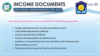 The Fund may also require any or a combination of the following documents:
▪ Payslip indicating income received and period covered
▪ Valid OWWA Membership Certificate
▪ Overseas Employment Certificate
▪ Passport with appropriate visa (Working Visa)
▪ Residence card/permit (permit to stay indicating work as the purpose)
▪ Bank remittance record
▪ Professional License issued by Host Country/Government
A DDITIONAL REQUIREMENTS FOR OFW
 