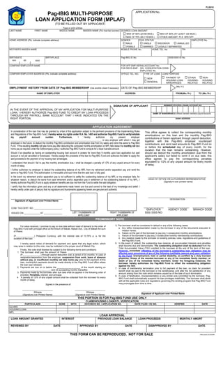 FLS010
Pag-IBIG MULTI-PURPOSE
LOAN APPLICATION FORM (MPLAF)
(TO BE FILLED OUT BY APPLICANT)
(Revised 07/2006)
Type or print entries
LAST NAME FIRST NAME MIDDLE NAME MAIDEN NAME (For married women) DESIRED LOAN AMOUNT
MAX OF 60% (24-59 MOS.) MAX OF 80% (AT LEAST 120 MOS.)
MAX OF 70% (60-119 MOS.) OTHER AMOUNT, PLS. SPECIFY _______________
HOME ADDRESS (Pls. indicate complete address) GENDER
MALE
FEMALE
CIVIL STATUS
SINGLE WIDOW/ER ANNULLED
MARRIED LEGALLY SEPARATED
EMPLOYEE No.
MOTHER'S MAIDEN NAME MOBILE PHONE No. HOME TEL. No. TIN
BIRTHDATE
mm dd yyyy
BIRTHPLACE Pag-IBIG ID No. SSS/GSIS ID No.
COMPANY/EMPLOYER NAME FOR AFP EMP-SERIAL/ACCOUNT No.
FOR DECS EMP - DIV. CODE/STATION CODE/
EMPLOYEE No.
TYPE OF LOAN LOAN PURPOSECOMPANY/EMPLOYER ADDRESS (Pls. indicate complete address) OFFICE TEL. NO.
NEW
RENEWAL
PAYMENT OF
HOUSING LOAN
ARREARAGES
OTHER
HOUSING-
RELATED
NON-
HOUSING
RELATED
EMPLOYMENT HISTORY FROM DATE OF Pag-IBIG MEMBERSHIP (Use another sheet if necessary) DATE OF Pag-IBIG MEMBERSHIP
(Mo.Yr.)
NAME OF EMPLOYER ADDRESS FROM(Mo./Yr.) TO (Mo./Yr.)
APPLICATION AGREEMENT
In consideration of the loan that may be granted by virtue of this application subject to the pertinent provisions of the Implementing Rules
and Regulations of the Pag-IBIG Fund, I hereby waive my rights under R.A. No. 1405 and authorize Pag-IBIG Fund to verify/validate
my payroll account number. Furthermore, I hereby authorize my present employer
______________________________________________________________________________ or any employer with whom I may get
employed in the future, to deduct the monthly Pag-IBIG contribution and amortization due from my salary and remit the same to Pag-IBIG
Fund. If the resulting monthly net take home pay after deducting the computed monthly amortization on MPL falls below the monthly net take
home pay as required under the GAA/company policy, I authorize Pag-IBIG Fund to compute for a lower loanable amount.
Should I be classified as having an outstanding housing loan account in arrears for more than 9 months upon loan application but said
account is not yet cancelled or foreclosed, I hereby assign the proceeds of the loan to Pag-IBIG Fund and authorize the latter to apply the
said proceeds to the payment of my housing loan arrearages.
I understand that should I fail to pay the monthly amortization due, I shall be charged a penalty of 1/2% of any unpaid amount for every
month of delay.
I further authorize my employer to deduct the outstanding balance of my MPL from my retirement and/or separation pay and remit the
same to Pag-IBIG Fund. This authorization is irrevocable until such time that the said loan is fully paid.
In the event my retirement and/or separation pay is not sufficient to settle the outstanding balance of my MPL or my employer fails, for
whatever reason, to deduct the same from said retirement and/or separation pay in settlement of the outstanding balance of my MPL, I
hereby authorize Pag-IBIG Fund to apply whatever benefits are due me from the Fund to settle the said obligation.
I certify that the information given and any or all statements made herein are true and correct to the best of my knowledge and belief. I
hereby certify under pain of perjury that my signature and thumbmarks appearing herein are genuine and authentic.
This office agrees to collect the corresponding monthly
amortizations on this loan and the monthly Pag-IBIG
contributions of herein applicant through payroll deduction,
together with the Pag-IBIG employer counterpart
contributions, and remit said amounts to Pag-IBIG Fund on
or before the scheduled day of every month, for the
duration that the loan remains outstanding. However,
should we deduct the monthly amortization due from the
applicant's salary but failed to remit it on due date, this
office agrees to pay the corresponding penalties
equivalent to 1/2% of any unpaid amount for every month
of delay.
_________________________________________
HEAD OF OFFICE OR AUTHORIZED REPRESENTATIVE
(Signature over printed name)
__________________________________
Signature of Applicant over Printed Name
________________________________________________
DESIGNATION
COM. TAX CERT. NO. _______________________
ISSUED ON _____________ AT _______________ LEFT THUMBMARK OF
APPLICANT
RIGHT THUMBMARK OF
APPLICANT
______________
EMPLOYER
SSS/ GSIS NO.
_______________
AGENCY CODE
______________
BRANCH CODE
PROMISSORY NOTE
For value received, I promise to pay on due date without need of demand to the order of
Pag-IBIG Fund with principal office at the Atrium of Makati, Makati Ave., City of Makati the sum
of Pesos:
(P_______________) Philippine Currency, with the interest rate of 10.75% p. a. for the
duration of the loan.
I hereby waive notice of demand for payment and agree that any legal action, which
may arise in relation to this note, may be instituted in the proper court of Makati City.
Finally, this note shall likewise be subject to the following terms and conditions:
1. The borrower shall pay the amount of Pesos: _______________________________
(P_______________) through payroll deduction over a period of 24 months. In case of
resignation/separation from the employer, suspension from work, leave of absence
without pay, or insufficient monthly net take home pay prior to full payment of this
loan, monthly/full payments should be made directly to the Pag-IBIG Fund office where
the loan was released.
2. Payments are due on or before the ___________________ of the month starting on
_________________________ and 23 succeeding months thereafter.
3. Payments made by the borrower after due date shall be applied in the following order of
priorities: Penalties, interest, and principal.
4. A penalty of 1/2% of any unpaid amount shall be collected from the borrower for every
month of delay.
Signed in the presence of:
_________________________
Witness
(Signature over Printed Name)
_________________________
Witness
(Signature over Printed Name)
5. The borrower shall be considered in default in any of the following cases:
a. Any willful misrepresentation made by the borrower in any of the documents executed in
relation hereto.
b. Failure on the part of the borrower to pay any 3 consecutive monthly amortizations.
c. Failure of the borrower to pay any 3 consecutive monthly membership contributions.
d. Any violation made by the borrower on existing policies, rules, regulations and guidelines of
the Pag-IBIG Fund.
6. In the event of default, the outstanding loan balance, all accumulated interests and penalties
shall become due and demandable. The outstanding obligation shall be deducted from the
Total Accumulated Value (TAV) credited to the borrower at the end of the term of the loan.
However, immediate offsetting of the borrower’s outstanding loan obligation may be
effected upon occurrence of any of the following justifiable reasons and upon validation
by the Fund: Unemployment; total or partial disability, as certified by a duly licensed
physician; illness of the member-borrower or any of his immediate family member; or
death of any of his immediate family members. Under the foregoing instances, the
borrower hereby authorizes the Pag-IBIG Fund to offset the outstanding obligation
against his TAV.
7. In case of membership termination prior to full payment of the loan, no claim for provident
benefit shall be paid to the borrower or his beneficiaries until after the full satisfaction of any
amount arising from this note which remains unpaid as of the date of such termination.
8. In case of falsification, misrepresentation or any similar acts committed by the borrower, Pag-
IBIG Fund shall automatically suspend his loan privileges indefinitely. The borrower shall abide
with all the applicable rules and regulations governing this lending program that Pag-IBIG Fund
may promulgate from time to time.
___________________________________
Signature of Applicant over Printed Name
THIS PORTION IS FOR Pag-IBIG FUND USE ONLY
CLAIM/HOUSING LOAN/STL VERIFICATION
PARTICULARS NONE WITH DV/CHECK NO. / APPLICATION NO. DATE FILED / DV NO. VERIFIED DATE
CLAIMS
HOUSING LOAN
MPL
LOAN APPROVAL
LOAN AMOUNT GRANTED INTEREST PREVIOUS LOAN BALANCE LOAN PROCEEDS MONTHLY AMORT
REVIEWED BY DATE APPROVED BY DATE DISAPPROVED BY DATE
THIS FORM CAN BE REPRODUCED. NOT FOR SALE
APPLICATION No.
MEMBER'S PAYROLL BANK ACCOUNT NO.
NAME OF BANK/BRANCH (Where member maintains payroll account)
IN THE EVENT OF THE APPROVAL OF MY APPLICATION FOR MULTI-PURPOSE
LOAN, I HEREBY AUTHORIZE Pag-IBIG FUND TO CREDIT MY LOAN PROCEEDS
THROUGH MY PAYROLL BANK ACCOUNT THAT I HAVE INDICATED ON THE
RIGHT PORTION.
SIGNATURE OF APPLICANT
BANK ADDRESS
 