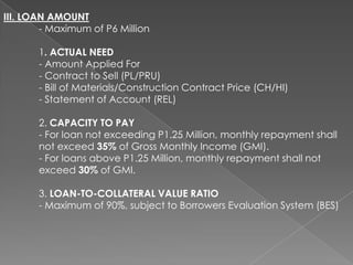 III. LOAN AMOUNT
- Maximum of P6 Million
1. ACTUAL NEED
- Amount Applied For
- Contract to Sell (PL/PRU)
- Bill of Materials/Construction Contract Price (CH/HI)
- Statement of Account (REL)
2. CAPACITY TO PAY
- For loan not exceeding P1.25 Million, monthly repayment shall
not exceed 35% of Gross Monthly Income (GMI).
- For loans above P1.25 Million, monthly repayment shall not
exceed 30% of GMI.
3. LOAN-TO-COLLATERAL VALUE RATIO
- Maximum of 90%, subject to Borrowers Evaluation System (BES)

 