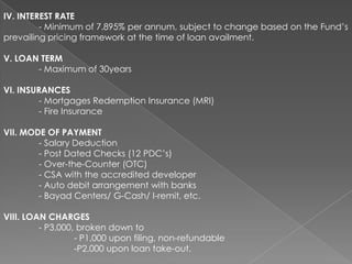 IV. INTEREST RATE
- Minimum of 7.895% per annum, subject to change based on the Fund’s
prevailing pricing framework at the time of loan availment.
V. LOAN TERM
- Maximum of 30years

VI. INSURANCES
- Mortgages Redemption Insurance (MRI)
- Fire Insurance
VII. MODE OF PAYMENT
- Salary Deduction
- Post Dated Checks (12 PDC’s)
- Over-the-Counter (OTC)
- CSA with the accredited developer
- Auto debit arrangement with banks
- Bayad Centers/ G-Cash/ I-remit, etc.
VIII. LOAN CHARGES
- P3,000, broken down to
- P1,000 upon filing, non-refundable
-P2,000 upon loan take-out.

 