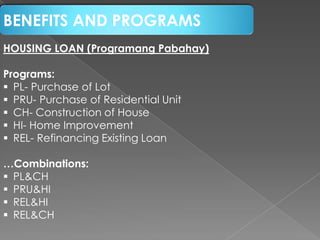 BENEFITS AND PROGRAMS
HOUSING LOAN (Programang Pabahay)
Programs:
 PL- Purchase of Lot
 PRU- Purchase of Residential Unit
 CH- Construction of House
 HI- Home Improvement
 REL- Refinancing Existing Loan
…Combinations:
 PL&CH
 PRU&HI
 REL&HI
 REL&CH

 