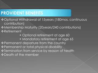 PROVIDENT BENEFITS
Optional Withdrawal of 15years (180mos. continuous
contribution)
Membership Maturity (20years/240 contributions)
Retirement
• Optional retirement at age 60
• Mandatory retirement at age 65
Permanent departure from the country
Permanent or total physical disability
Termination from service by reason of health
Death of the member

 