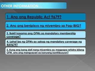 OTHER INFORMATION…

1. Ano ang Republic Act 9679?
2. Ano ang benipisyo ng miyembro sa Pag-IBIG?
3. Bakit kasama ang OFWs sa mandatory membership
coverage?
4. Lahat ba ng OFWs ay sakop ng mandatory coverage ng
RA9679?
5. Kung ang isang dati nang miyembro ay magpapa rehistro bilang
OFW, ano ang mangyayari sa kanyang kontribusyon?

 