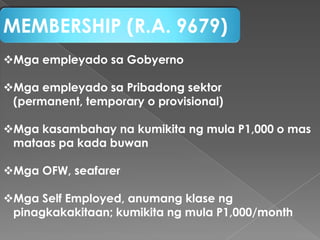 MEMBERSHIP (R.A. 9679)
Mga empleyado sa Gobyerno
Mga empleyado sa Pribadong sektor
(permanent, temporary o provisional)
Mga kasambahay na kumikita ng mula P1,000 o mas
mataas pa kada buwan
Mga OFW, seafarer
Mga Self Employed, anumang klase ng
pinagkakakitaan; kumikita ng mula P1,000/month

 