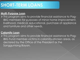 SHORT-TERM LOANS
Multi-Purpose Loan
 This program aims to provide financial assistance to PagIBIG members for purposes of minor home improvement,
livelihood, medical, educational, purchase of appliance
and furniture and other needs.
Calamity Loan
 This program aims to provide financial assistance to PagIBIG Fund member-victims in calamity-stricken areas, as
declared by the Office of the President or the
Sangguniang Bayan.

 