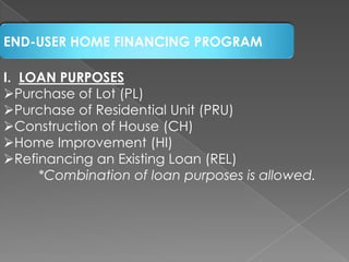 END-USER HOME FINANCING PROGRAM
I. LOAN PURPOSES
Purchase of Lot (PL)
Purchase of Residential Unit (PRU)
Construction of House (CH)
Home Improvement (HI)
Refinancing an Existing Loan (REL)
*Combination of loan purposes is allowed.

 