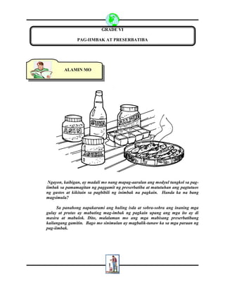 1
GRADE VI
PAG-IIMBAK AT PRESERBATIBA
Ngayon, kaibigan, ay madali mo nang mapag-aaralan ang modyul tungkol sa pag-
iimbak sa pamamagitan ng paggamit ng preserbatiba at matutuhan ang pagtutuos
ng gastos at kikitain sa pagbibili ng inimbak na pagkain. Handa ka na bang
magsimula?
Sa panahong napakarami ang huling isda at sobra-sobra ang inaning mga
gulay at prutas ay mabuting mag-imbak ng pagkain upang ang mga ito ay di
masira at mabulok. Dito, malalaman mo ang mga mabisang preserbatibang
kailangang gamitin. Bago mo sinimulan ay magbalik-tanaw ka sa mga paraan ng
pag-iimbak.
ALAMIN MO
 