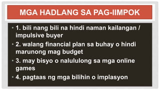 MGA HADLANG SA PAG-IIMPOK
• 1. bili nang bili na hindi naman kailangan /
impulsive buyer
• 2. walang financial plan sa buhay o hindi
marunong mag budget
• 3. may bisyo o nalululong sa mga online
games
• 4. pagtaas ng mga bilihin o implasyon
 