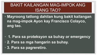 BAKIT KAILANGAN MAG-IMPOK ANG
ISANG TAO?
• Mayroong tatlong dahilan kung bakit kailangan
na mag-impok Ayon kay Francisco Colayco,
ang tao.
• 1. Para sa proteksyon sa buhay or emergency
• 2. Para sa mga hangarin sa buhay.
• 3. Para sa pagreretiro.
 