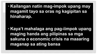 • Kailangan natin mag-impok upang may
magamit tayo sa oras ng kagipitan sa
hinaharap.
• Kaya’t mahalaga ang pag-iimpok upang
maging handa ang pilipinas sa mga
sakuna o economic crisis na maaaring
maganap sa ating bansa
 