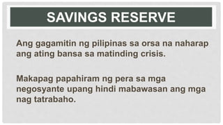 SAVINGS RESERVE
Ang gagamitin ng pilipinas sa orsa na naharap
ang ating bansa sa matinding crisis.
Makapag papahiram ng pera sa mga
negosyante upang hindi mabawasan ang mga
nag tatrabaho.
 